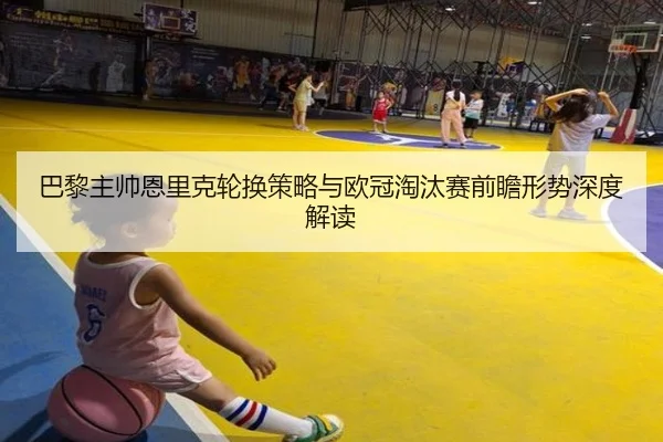 巴黎主帅恩里克轮换策略与欧冠淘汰赛前瞻形势深度解读 | pg