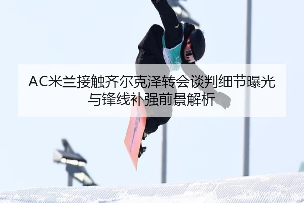 AC米兰接触齐尔克泽转会谈判细节曝光与锋线补强前景解析